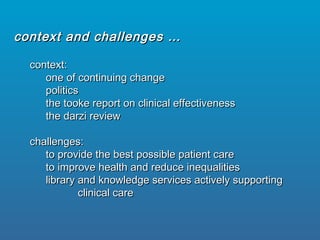 context:context:
one of continuing changeone of continuing change
politicspolitics
the tooke report on clinical effectivenessthe tooke report on clinical effectiveness
the darzi reviewthe darzi review
challenges:challenges:
to provide the best possible patient careto provide the best possible patient care
to improve health and reduce inequalitiesto improve health and reduce inequalities
library and knowledge services actively supportinglibrary and knowledge services actively supporting
clinical careclinical care
context and challenges …context and challenges …
 