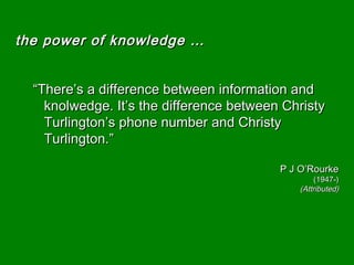““There’s a difference between information andThere’s a difference between information and
knolwedge. It’s the difference between Christyknolwedge. It’s the difference between Christy
Turlington’s phone number and ChristyTurlington’s phone number and Christy
Turlington.”Turlington.”
P J O’RourkeP J O’Rourke
(1947-)(1947-)
(Attributed)(Attributed)
the power of knowledge …the power of knowledge …
 