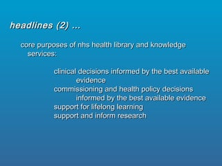 core purposes of nhs health library and knowledgecore purposes of nhs health library and knowledge
services:services:
clinical decisions informed by the best availableclinical decisions informed by the best available
evidenceevidence
commissioning and health policy decisionscommissioning and health policy decisions
informed by the best available evidenceinformed by the best available evidence
support for lifelong learningsupport for lifelong learning
support and inform researchsupport and inform research
headlines (2) …headlines (2) …
 