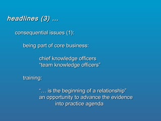 consequential issues (1):consequential issues (1):
being part of core business:being part of core business:
chief knowledge officerschief knowledge officers
““team knowledge officers”team knowledge officers”
training:training:
“…“… is the beginning of a relationship”is the beginning of a relationship”
an opportunity to advance the evidencean opportunity to advance the evidence
into practice agendainto practice agenda
headlines (3) …headlines (3) …
 
