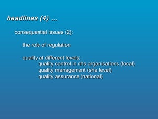 consequential issues (2):consequential issues (2):
the role of regulationthe role of regulation
quality at different levels:quality at different levels:
quality control in nhs organisations (local)quality control in nhs organisations (local)
quality management (sha level)quality management (sha level)
quality assurance (national)quality assurance (national)
headlines (4) …headlines (4) …
 