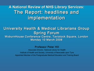 A National Review of NHS Library Services:A National Review of NHS Library Services:
The Report: headlines andThe Report: headlines and
implementationimplementation
University Health & Medical Librarians GroupUniversity Health & Medical Librarians Group
Spring ForumSpring Forum
WoburnHouse Conference Centre, Tavistock Square, LondonWoburnHouse Conference Centre, Tavistock Square, London
Monday 10 March 2008Monday 10 March 2008
Professor Peter Hill
Associate Director, National Library for Health
Institute of Health and Society, University of Newcastle upon Tyne
Appointed Member of the Postgraduate Medical Education and Training Board
 