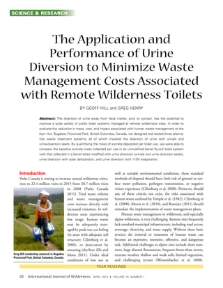International Journal of Wilderness
The Application and
Performance of Urine
Diversion to Minimize Waste
Management Costs Associated
with Remote Wilderness Toilets
and
Abstract:
Introduction
Parks Canada is aiming to increase annual wilderness visita-
tion to 22.4 million visits in 2015 from 20.7 million visits
in 2008 (Parks Canada
2011). Total waste volume
and waste management
costs increase directly with
increased visitation. In wil-
derness areas experiencing
low usage, human waste
may be adequately man-
aged by pack out, cat holing
(in areas with adequate soil
structure; Cilimburg et al.
2000), or desiccation by
smearing (dry/hot; Ells and
Monz 2011). Under ideal
conditions of low use as
well as suitable environmental conditions, these standard
methods of disposal should have little risk of ground or sur-
face water pollution, pathogen transmission, or negative
visitor experience (Cilimburg et al. 2000). However, should
any of these criteria not exist, the risks associated with
human waste outlined by Temple et al. (1982), Cilimburg et
al. (2000), Moore et al. (2010), and Banerjee (2011) should
stimulate the implementation of waste management plans.
Human waste management in wilderness, and especially
alpine wilderness, is very challenging. Remote sites frequently
lack standard municipal infrastructure, including road access,
sewerage, electricity, and water supply. Without these basic
services the removal or treatment of human waste can
become an expensive, intensive, offensive, and dangerous
task. Additional challenges at alpine sites include short sum-
mers, large diurnal fluctuations, frequent freeze-thaw events,
extreme weather, shallow and weak soils, limited vegetation,
and challenging terrain (Weissenbacher et al. 2008).
Greg Hill conducting research in Bugaboo
Provincial Park, British Columbia, Canada.
SCIENCE & RESEARCH
 