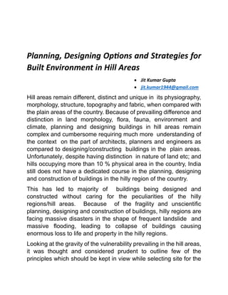 Planning, Designing Options and Strategies for
Built Environment in Hill Areas
 Jit Kumar Gupta
 jit.kumar1944@gmail.com
Hill areas remain different, distinct and unique in its physiography,
morphology, structure, topography and fabric, when compared with
the plain areas of the country. Because of prevailing difference and
distinction in land morphology, flora, fauna, environment and
climate, planning and designing buildings in hill areas remain
complex and cumbersome requiring much more understanding of
the context on the part of architects, planners and engineers as
compared to designing/constructing buildings in the plain areas.
Unfortunately, despite having distinction in nature of land etc; and
hills occupying more than 10 % physical area in the country, India
still does not have a dedicated course in the planning, designing
and construction of buildings in the hilly region of the country.
This has led to majority of buildings being designed and
constructed without caring for the peculiarities of the hilly
regions/hill areas. Because of the fragility and unscientific
planning, designing and construction of buildings, hilly regions are
facing massive disasters in the shape of frequent landslide and
massive flooding, leading to collapse of buildings causing
enormous loss to life and property in the hilly regions.
Looking at the gravity of the vulnerability prevailing in the hill areas,
it was thought and considered prudent to outline few of the
principles which should be kept in view while selecting site for the
 