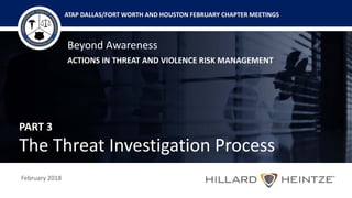 Beyond Awareness
ACTIONS IN THREAT AND VIOLENCE RISK MANAGEMENT
February 2018
ATAP DALLAS/FORT WORTH AND HOUSTON FEBRUARY CHAPTER MEETINGS
PART 3
The Threat Investigation Process
 