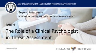Beyond Awareness
ACTIONS IN THREAT AND VIOLENCE RISK MANAGEMENT
February 2018
ATAP DALLAS/FORT WORTH AND HOUSTON FEBRUARY CHAPTER MEETINGS
PART 4
The Role of a Clinical Psychologist
in Threat Assessment
 