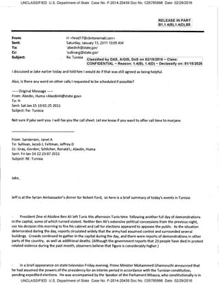 From: H <hrod17@clintonemail.com>
Sent: Saturday, January 15, 2011 10:09 AM
To: 'abedinh@state.gov'
Cc: 'sullivanjj@state.gov'
Subject: Re: Tunisia
Classified by DAS, A/GIS, DoS on 02/19/2016 — Class:
CONFIDENTIAL — Reason: 1.4(B), 1.4(D) — Declassify on: 01/15/2026
UNCLASSIFIED U.S. Department of State Case No. F-2014-20439 Doc No. C05785998 Date: 02/29/2016
RELEASE IN PART
B1,1.4(B),1.4(D),B5
I discussed w Jake earlier today and told him I would do if that was still agreed as being helpful.
Also, is there any word on other calls I requested to be scheduled if possible?
Original Message --
From: Abedin, Huma <AbedinH@state.gov>
To: H
Sent: Sat Jan 15 10:01:25 2011
Subject: Fw: Tunisia
Not sure if jake sent you. I will fax you the call sheet. Let me know if you want to offer call time to morjane.
From: Sanderson, Janet A
To: Sullivan, Jacob J; Feltman, Jeffrey D
Cc: Gray, Gordon; Schlicher, Ronald L; Abedin, Huma
Sent: Fri Jan 14 22:23:07 2011
Subject: RE: Tunisia
Jake,
Jeff is at the Syrian Ambassador's dinner for Robert Ford, so here is a brief summary of today's events in Tunisia:
President Zine el Abidine Ben Ali left Tunis this afternoon Tunis time following another full day of demonstrations
in the capital, some of which turned violent. Neither Ben Ali's extensive political concessions from the previous night,
nor his decision this morning to fire his cabinet and call for elections appeared to appease the public. As the situation
deteriorated during the day, reports circulated widely that the army had assumed control and surrounded several
buildings. Crowds continued to gather in the capital during the day, and there were reports of demonstrations in other
parts of the country, as well as additional deaths. (Although the government reports that 23 people have died in protest
related violence during the past month, observers believe that figure is considerably higher.)
In a brief appearance on state television Friday evening, Prime Minister Mohammed Ghannouchi announced that
he had assumed the powers of the presidency for an interim period in accordance with the Tunisian constitution,
pending expedited elections. He was accompanied by the Speaker of the Parliament Mbazza, who constitutionally is in
UNCLASSIFIED U.S. Department of State Case No. F-2014-20439 Doc No. C05785998 Date: 02/29/2016
 