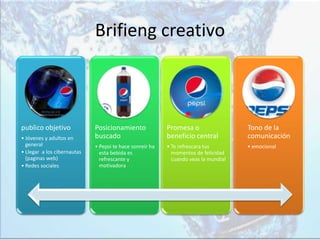 Brifieng creativo
publico objetivo
• Jóvenes y adultos en
general
• Llegar a los cibernautas
(paginas web)
• Redes sociales
Posicionamiento
buscado
• Pepsi te hace sonreír ha
esta bebida es
refrescante y
motivadora
Promesa o
beneficio central
• Te refrescara tus
momentos de felicidad
cuando veas la mundial
Tono de la
comunicación
• emocional
 