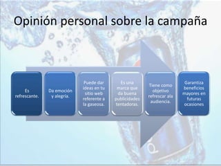 Opinión personal sobre la campaña
Es
refrescante.
Da emoción
y alegría.
Puede dar
ideas en tu
sitio web
referente a
la gaseosa.
Es una
marca que
da buena
publicidades
tentadoras.
Tiene como
objetivo
refrescar ala
audiencia.
Garantiza
beneficios
mayores en
futuras
ocasiones
 