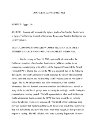 CONFIDENTIAL/PROPRIETARY
SUBJECT: Egypt (24)
SOURCE: Sources with access to the highest levels of the Muslim Brotherhood
in Egypt, The Supreme Council of the Armed Forces, and Western Intelligence and
security services.
THE FOLLOWING INFORMATION COMES FROM AN EXTREMELY
SENSITIVE SOURCEAND SHOULD BE HANDLED WITH CARE.
1. On the evening of June 23, 2012, senior officials attached to the
Guidance committee of the Muslim Brotherhood (MB) were called to an
emergency, secret meeting with officers of the Supreme Council of the Armed
Forces (SCAF). During this sessionthe MB was informed that on the following
day Egypt’s Electoral Commission would announce the victory of Mohammed
Morsi, the MB/Freedom and Justice Party (MB/FJP) candidate for President of
Egypt. The SCAF officers stated that their commander, Field Marshall
Mohammed Hussein Tantawi, was concerned that the MB followers, as well as
many of the secular/liberal groups were becoming increasingly volatile during the
extended vote counting period. The MB representatives, after a call to Supreme
Guide Mohammed Badie, assured the SCAF that there would be no violence
before the election results were announced. The SCAF officers reiterated their
previous position that Tantawi and the SCAF do not want to rule the country, but
they will not tolerate any move that limits either their budget, or their position of
respect in society. The MB officials, who were extremely happy with the news
 