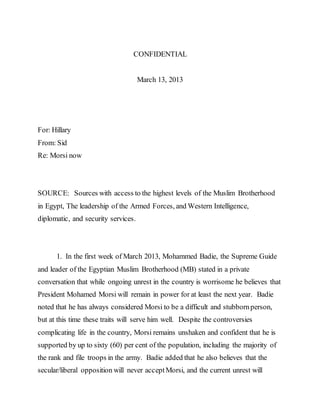 CONFIDENTIAL
March 13, 2013
For: Hillary
From: Sid
Re: Morsi now
SOURCE: Sources with access to the highest levels of the Muslim Brotherhood
in Egypt, The leadership of the Armed Forces, and Western Intelligence,
diplomatic, and security services.
1. In the first week of March 2013, Mohammed Badie, the Supreme Guide
and leader of the Egyptian Muslim Brotherhood (MB) stated in a private
conversation that while ongoing unrest in the country is worrisome he believes that
President Mohamed Morsi will remain in power for at least the next year. Badie
noted that he has always considered Morsi to be a difficult and stubbornperson,
but at this time these traits will serve him well. Despite the controversies
complicating life in the country, Morsi remains unshaken and confident that he is
supported by up to sixty (60) per cent of the population, including the majority of
the rank and file troops in the army. Badie added that he also believes that the
secular/liberal opposition will never acceptMorsi, and the current unrest will
 