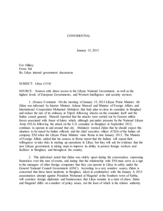 CONFIDENTIAL
January 15, 2013
For: Hillary
From: Sid
Re: Libya internal government discussions
SUBJECT: Libya (13/4)
SOURCE: Sources with direct access to the Libyan National Government, as well as the
highest levels of European Governments, and Western Intelligence and security services.
1. (Source Comment: On the morning of January 15, 2013 Libyan Prime Minister Ali
Zidan was informed by Interior Minister Ashour Shuwail and Minister of Foreign Affairs and
International Cooperation Mohamed Abdulaziz that Italy plan to close its consulate in Benghazi
and reduce the size of its embassy in Tripoli following attacks on the consulate itself and the
Italian consul general. Shuwail reported that the attacks were carried out by Eastern militia
forces associated with Ansar al Islam, which, although put under pressure by the National Libyan
Army (NLA) following the attack on the U.S. consulate in Benghazi in September 2012,
continues to operate in and around that city. Abdulaziz warned Zidan that he should expect this
situation to be raised by Italian officials and the chief executive officer (CEO) of the Italian oil
company ENI when the Libyan Prime Minister visits Rome in late January 2013. The Minister
of Foreign Affairs added that his sources in Rome report that the Italians will repeat their
willingness to take risks in starting up operations in Libya, but they will ask for evidence that the
new Libyan government is taking steps to improve its ability to protect foreign workers and
facilities in Benghazi, and throughout the country.
2. This individual noted that Zidan was visibly upset during the conversation, expressing
frustration over this turn of events, and stating that the relationship with ENI must serve as a sign
to the managers of other foreign companies that they can operate in Libya in safety under the
General National Council Government (GNC). According to a very sensitive source, Zidan is
concerned that these latest incidents in Benghazi, taken in combination with the January 4, 2013
assassination attempt against President Mohamed al Magariaf at the Southern town of Sabha,
will convince foreign diplomats and businessmen that Libya remains in a state of chaos. Zidan
and Magariaf differ on a number of policy issues, not the least of which is the relative authority
 