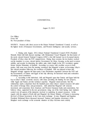 CONFIDENTIAL
August 23, 2012
For: Hillary
From: Sid
Re: New president of Libya
SOURCE: Sources with direct access to the Libyan National Transitional Council, as well as
the highest levels of European Governments, and Western Intelligence and security services.
1. During early August, 2012, Libyan National Transitional Council (NTC) President
Mustafa Abdel Jalil held discreet meetings with Mohammed Yussef Magariaf, the then leader of
the newly elected General National Congress (GNC), who Jalil learned was to be named interim
President of Libya when the NTC stepped down. During these sessions the two leaders worked
out the transition to a new, elected interim Government for Libya; focusing on the need to restore
stability and security by disarming the militia units which fought in the 2011 revolution against
former dictator Muammar al Qaddafi. According to a source with excellent access to both
parties, Jalil came away from the meeting convinced that Magariaf is intent on becoming Libya’s
first elected president following the overthrow of Qaddafi. Jalil was pleased to learn that
Magariaf strongly supports the three-party Cairo Declaration negotiated between the NTC and
the Governments of Tunisia and Egypt in late July allowing for increased trade and a relaxation
of existing travel restrictions.
2. According to this individual, Jalil and Magariaf agree that Tunisia and Egypt hold the
key to Libya’s future economic success, with Libya providing the funding for new projects,
while Egypt and Tunisia provide technical expertise. Magariaf stated privately that this
relationship marks a departure from the Qaddafi years when Libya’s natural resources fell under
the control of foreign firms and governments. Jalil added that Magariaf will welcome
investment and cooperation from American and Western European banks and corporations, but
believes Libya, supported by the new governments rising out of the Arab Spring, must maintain
control over all aspects of the industries involved in exploiting its natural resources. In this
regard, with the support of both Jalil and Magariaf, the Libyan Ministry of Finance is increasing
the level of Libyan investment in the Cairo stock exchange. In turn, Magariaf and Egyptian
President Mohamad Morsi discussed increased Tunisian and Egyptian investment in the
Benghazi stock exchange as the economic situation in Libya becomes more orderly.
 
