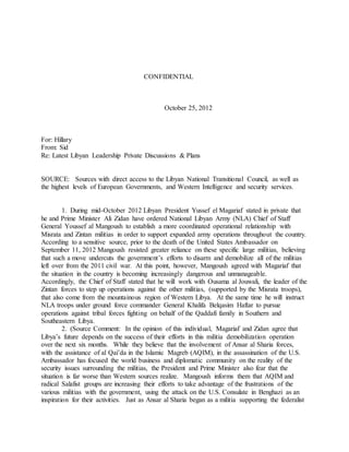 CONFIDENTIAL
October 25, 2012
For: Hillary
From: Sid
Re: Latest Libyan Leadership Private Discussions & Plans
SOURCE: Sources with direct access to the Libyan National Transitional Council, as well as
the highest levels of European Governments, and Western Intelligence and security services.
1. During mid-October 2012 Libyan President Yussef el Magariaf stated in private that
he and Prime Minister Ali Zidan have ordered National Libyan Army (NLA) Chief of Staff
General Youssef al Mangoush to establish a more coordinated operational relationship with
Misrata and Zintan militias in order to support expanded army operations throughout the country.
According to a sensitive source, prior to the death of the United States Ambassador on
September 11, 2012 Mangoush resisted greater reliance on these specific large militias, believing
that such a move undercuts the government’s efforts to disarm and demobilize all of the militias
left over from the 2011 civil war. At this point, however, Mangoush agreed with Magariaf that
the situation in the country is becoming increasingly dangerous and unmanageable.
Accordingly, the Chief of Staff stated that he will work with Ousama al Jouwali, the leader of the
Zintan forces to step up operations against the other militias, (supported by the Misrata troops),
that also come from the mountainous region of Western Libya. At the same time he will instruct
NLA troops under ground force commander General Khalifa Belqasim Haftar to pursue
operations against tribal forces fighting on behalf of the Qaddafi family in Southern and
Southeastern Libya.
2. (Source Comment: In the opinion of this individual, Magariaf and Zidan agree that
Libya’s future depends on the success of their efforts in this militia demobilization operation
over the next six months. While they believe that the involvement of Ansar al Sharia forces,
with the assistance of al Qai’da in the Islamic Magreb (AQIM), in the assassination of the U.S.
Ambassador has focused the world business and diplomatic community on the reality of the
security issues surrounding the militias, the President and Prime Minister also fear that the
situation is far worse than Western sources realize. Mangoush informs them that AQIM and
radical Salafist groups are increasing their efforts to take advantage of the frustrations of the
various militias with the government, using the attack on the U.S. Consulate in Benghazi as an
inspiration for their activities. Just as Ansar al Sharia began as a militia supporting the federalist
 