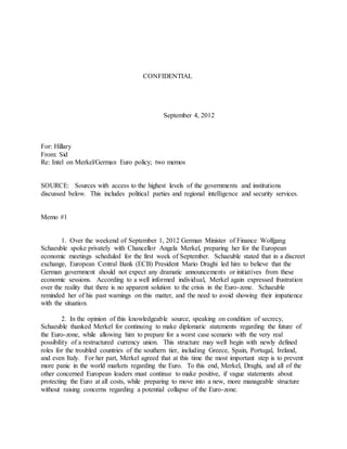CONFIDENTIAL
September 4, 2012
For: Hillary
From: Sid
Re: Intel on Merkel/German Euro policy; two memos
SOURCE: Sources with access to the highest levels of the governments and institutions
discussed below. This includes political parties and regional intelligence and security services.
Memo #1
1. Over the weekend of September 1, 2012 German Minister of Finance Wolfgang
Schaeuble spoke privately with Chancellor Angela Merkel, preparing her for the European
economic meetings scheduled for the first week of September. Schaeuble stated that in a discreet
exchange, European Central Bank (ECB) President Mario Draghi led him to believe that the
German government should not expect any dramatic announcements or initiatives from these
economic sessions. According to a well informed individual, Merkel again expressed frustration
over the reality that there is no apparent solution to the crisis in the Euro-zone. Schaeuble
reminded her of his past warnings on this matter, and the need to avoid showing their impatience
with the situation.
2. In the opinion of this knowledgeable source, speaking on condition of secrecy,
Schaeuble thanked Merkel for continuing to make diplomatic statements regarding the future of
the Euro-zone, while allowing him to prepare for a worst case scenario with the very real
possibility of a restructured currency union. This structure may well begin with newly defined
roles for the troubled countries of the southern tier, including Greece, Spain, Portugal, Ireland,
and even Italy. For her part, Merkel agreed that at this time the most important step is to prevent
more panic in the world markets regarding the Euro. To this end, Merkel, Draghi, and all of the
other concerned European leaders must continue to make positive, if vague statements about
protecting the Euro at all costs, while preparing to move into a new, more manageable structure
without raising concerns regarding a potential collapse of the Euro-zone.
 