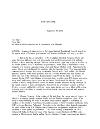 CONFIDENTIAL
September 14, 2012
For: Hillary
From: Sid
Re: Morsi’s private conversations & coordination with Magariaf
SOURCE: Sources with direct access to the Libyan National Transitional Council, as well as
the highest levels of European governments, and Western Intelligence and security services.
1. Late in the day on September 14, 2012, Egyptian President Mohamad Morsi told
senior European diplomats that he is increasingly concerned the current anti-U.S. and anti-
Western violence spreading through Cairo and into the rest of Egypt may be part of an effort by
his Salafist political rivals to destabilize his government, which many of them believe is too
moderate in its positions regarding Islam, Israel, and the non-Muslim world. According to this
source, Morsi, who is in Brussels for meetings with the European Union (EU), was particularly
concerned over a message from Army commander General Abdel Fatah al-Sissi, that Islamist
guerrillas, believed to be drawn primarily from the Sawarki Bedouin tribe, had launched an
attack on a base of the International Peacekeeping Force (IPF) in the Sinai. The General
reported that the 1500 United Nations troops at the base, including some U.S. forces, were under
heavy attack and casualty figures were not yet known. Morsi stated that this fight was an
example of radical anti-government forces and Salafist Islamist dissidents taking advantage of
the current situation to carry out attacks that demonstrate his government is unable to protect
Western personnel and facilities in Egypt. Morsi stated that the success or failure of his regime
is directly tied to his ability to establish a moderate Islamic state that can work with western
business interests.
2. (Source Comment: In the opinion of this individual, the current wave of violence is
related to an ongoing struggle between Salafist and Sufi Muslims throughout Egypt. What
makes it more frustrating for Morsi is that much of the violence appears to be inspired by
members of the Salafist al Nour Party, the coalition partner of Morsi’s Freedom and Justice Party
(FJP) in the new Egyptian Parliament. According to this individual, Morsi delayed condemning
the initial attacks on the U.S. Embassy out of concern that his opponents would use such a
statement to move against his government. Late on the evening of September 13, 2012,
Mohammed Badie, the Supreme Guide of the Egyptian Muslim Brotherhood (MB), sent a
message to Morsi warning that he and the Supreme Guidance Council were concerned that the
 