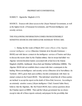 PROPRIETARY/CONFIDENTIAL
SUBJECT: Algeria/the Maghreb (13/3)
SOURCE: Sources with direct access to the Libyan National Government, as well
as the highest levels of European Governments, and Western Intelligence and
security services.
THE FOLLOWING INFORMATION COMES FROM EXTREMELY
SENSITIVE SOURCES AND SHOULD BE HANDLED WITH CARE.
1. During the first week of March 2013 senior officers of the Algerian
external intelligence service (Direction Générale de la Sécurité Extérieure –
DGSE) met with liaison contacts in the intelligence services of Tunisia and Libya
to discuss the recent claim by the Chadian military that its troops had killed two
Algerian terrorist/dissident leaders associated with al Qai’da in the Islamic
Maghreb (AQIM); Adelhamid Abou Zeid and Mokhtar belMokhtar (MBM). The
Algerian DGSE did not establish direct contactwith their counterparts in the
leading Moroccanintelligence and security service (Direction de la Surveillance du
Territoire – DST), given their past conflicts, but did communicate with them via
mutual contacts in the French DGSE. This individual noted that all of these parties
are inclined to accept the report on the death of Abou Zeid, however; According to
an extremely sensitive source, Libyan intelligence Chief, General Salim Hassi,
believes that the Algerians, like the French DGSE, have serious questions about
the Chadian report on MBM. That said the Libyan government has no choice
except to take all of these reports seriously and prepare for the possibility that
 