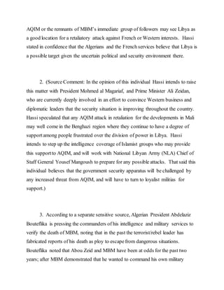 AQIM or the remnants of MBM’s immediate group of followers may see Libya as
a good location for a retaliatory attack against French or Western interests. Hassi
stated in confidence that the Algerians and the French services believe that Libya is
a possible target given the uncertain political and security environment there.
2. (Source Comment: In the opinion of this individual Hassi intends to raise
this matter with President Mohmed al Magariaf, and Prime Minister Ali Zeidan,
who are currently deeply involved in an effort to convince Western business and
diplomatic leaders that the security situation is improving throughout the country.
Hassi speculated that any AQIM attack in retaliation for the developments in Mali
may well come in the Benghazi region where they continue to have a degree of
supportamong people frustrated over the division of power in Libya. Hassi
intends to step up the intelligence coverage of Islamist groups who may provide
this supportto AQIM, and will work with National Libyan Army (NLA) Chief of
Staff General Yousef Mangoush to prepare for any possible attacks. That said this
individual believes that the government security apparatus will be challenged by
any increased threat from AQIM, and will have to turn to loyalist militias for
support.)
3. According to a separate sensitive source, Algerian President Abdelaziz
Bouteflika is pressing the commanders of his intelligence and military services to
verify the death of MBM, noting that in the past the terrorist/rebel leader has
fabricated reports of his death as ploy to escapefrom dangerous situations.
Bouteflika noted that Abou Zeid and MBM have been at odds for the past two
years; after MBM demonstrated that he wanted to command his own military
 