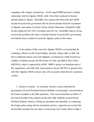campaigns with a degree of autonomy. In this regard MBM pursued a complex
relationship with the Algerian DGSE, while Abou Zeid continued to threaten
internal targets in Algeria. Bouteflika also suspects that Abou Zeid and AQIM
became focused on his government after he did not attempt block the recruitment
of Algerian mercenaries by former Libyan dictator Muammar al Qaddafi to fight
for him during the 2011-2012 revolution and civil war. Bouteflika believes he has
resolved this problem with Libya’s General National Council (GNC) government,
but Islamist forces continue to resent the Algerian policy in this matter.
4. In the opinion of this source the Algerian DGSE is concerned that the
continuing offensive by the French military and their African allies in Mali will
lead to additional attacks across the Maghreb coordinated by a Mali based loose
coalition of Islamist groups; the Movement for Unity and Jihad in West Africa
(MUJWA), which is supported byAQIM. MBM’s group is an important part of
this organization, and while their representatives discuss MUJWA in general terms
with their Algerian DGSE contacts, they will not go into detail about its operations
or plans.
5. (Source Comment: An extremely sensitive source stated that the
government of French President Francois Hollande is increasingly concerned about
the French casualties in the Mali operations. This sourcenoted that an official of
the French Socialist Party stated in private that while Hollande accused former
President Nicholas Sarkozy of being an adventurer and imperialist in conducting
his foreign policy during the last presidential election, supporters are worried that
the Socialist president has now taken a French army into Central Africa to fight a
 