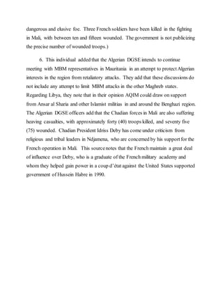 dangerous and elusive foe. Three French soldiers have been killed in the fighting
in Mali, with between ten and fifteen wounded. The government is not publicizing
the precise number of wounded troops.)
6. This individual added that the Algerian DGSE intends to continue
meeting with MBM representatives in Mauritania in an attempt to protectAlgerian
interests in the region from retaliatory attacks. They add that these discussions do
not include any attempt to limit MBM attacks in the other Maghreb states.
Regarding Libya, they note that in their opinion AQIM could draw on support
from Ansar al Sharia and other Islamist militias in and around the Benghazi region.
The Algerian DGSE officers add that the Chadian forces in Mali are also suffering
heaving casualties, with approximately forty (40) troops killed, and seventy five
(75) wounded. Chadian President Idriss Deby has come under criticism from
religious and tribal leaders in Ndjamena, who are concerned by his support for the
French operation in Mali. This sourcenotes that the French maintain a great deal
of influence over Deby, who is a graduate of the French military academy and
whom they helped gain power in a coup d’état against the United States supported
government of Hussein Habre in 1990.
 