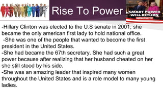 Rise To Power 
-Hillary Clinton was elected to the U.S senate in 2001, she 
became the only american first lady to hold national office. 
-She was one of the people that wanted to become the first 
president in the United States. 
-She had became the 67th secretary. She had such a great 
power because after realizing that her husband cheated on her 
she still stood by his side. 
-She was an amazing leader that inspired many women 
throughout the United States and is a role model to many young 
ladies. 
 