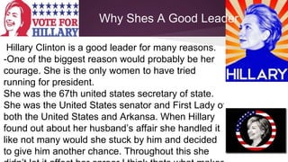 Why Shes A Good Leader 
Hillary Clinton is a good leader for many reasons. 
-One of the biggest reason would probably be her 
courage. She is the only women to have tried 
running for president. 
She was the 67th united states secretary of state. 
She was the United States senator and First Lady of 
both the United States and Arkansa. When Hillary 
found out about her husband’s affair she handled it 
like not many would she stuck by him and decided 
to give him another chance. Throughout this she 
didn’t let it affect her career I think thats what makes 
 