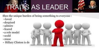 TRAITS AS LEADER 
Shes the unique burden of being s0mething to everyone : 
~loved 
~despised 
~admire 
~feared 
~a role model 
~scold 
~muse 
~ Hillary Clinton is described as tough (69% and 56% say she is honest 
 