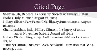 Cited Page 
Shambaugh, Rebecca. Leadership Secrets of Hillary Clinton 
Forbes. July 21, 2010 August 22, 2014 
Hillary Clinton Fast Facts. CNN library June 10, 2014 August 
26, 2014 
Chandrasekhar, Indu. Hillary Clinton: the legacy of a true 
leader November 6, 2012 August 28, 2014 
Hillary Clinton. Biography. A&E Television Networks August 
28, 2014 
"Hillary Clinton." Bio.com. A&E Networks Television, n.d. Web. 
27 Aug. 2014. 
