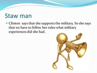 Staw man 
 Clinton says that she supports the military. So she says 
that we have to follow her rules what military 
experiences did she had. 
 