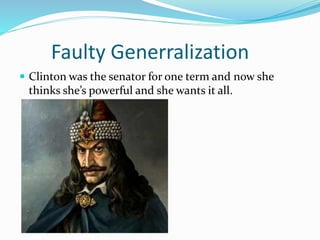 Faulty Generralization 
 Clinton was the senator for one term and now she 
thinks she’s powerful and she wants it all. 
 