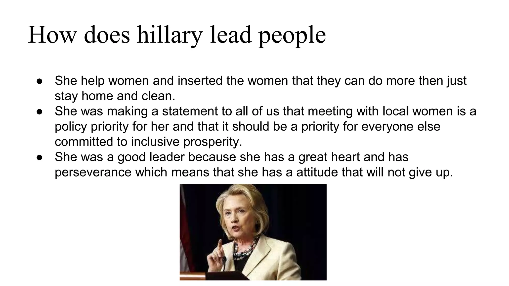 How does hillary lead people 
● She help women and inserted the women that they can do more then just 
stay home and clean. 
● She was making a statement to all of us that meeting with local women is a 
policy priority for her and that it should be a priority for everyone else 
committed to inclusive prosperity. 
● She was a good leader because she has a great heart and has 
perseverance which means that she has a attitude that will not give up. 
 