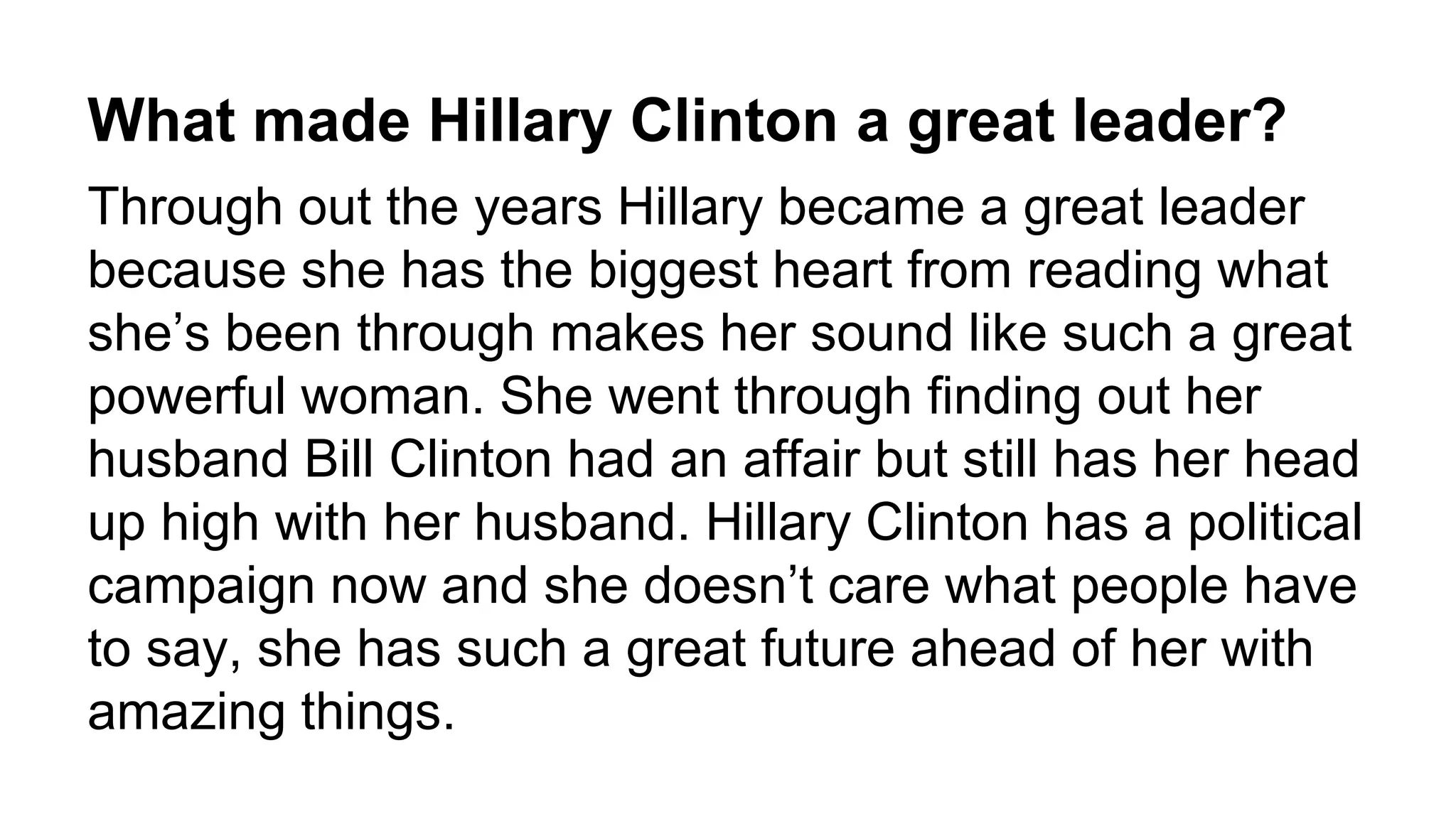 What made Hillary Clinton a great leader? 
Through out the years Hillary became a great leader 
because she has the biggest heart from reading what 
she’s been through makes her sound like such a great 
powerful woman. She went through finding out her 
husband Bill Clinton had an affair but still has her head 
up high with her husband. Hillary Clinton has a political 
campaign now and she doesn’t care what people have 
to say, she has such a great future ahead of her with 
amazing things. 
 