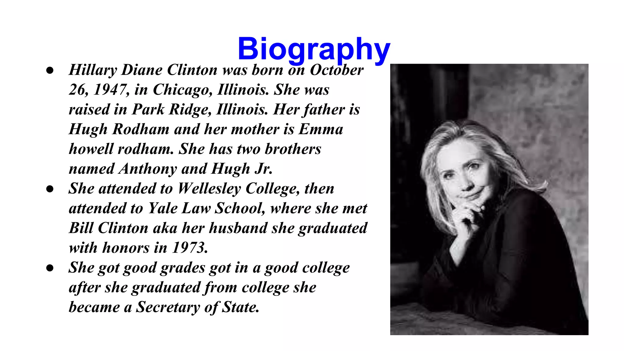 Biography 
● Hillary Diane Clinton was born on October 
26, 1947, in Chicago, Illinois. She was 
raised in Park Ridge, Illinois. Her father is 
Hugh Rodham and her mother is Emma 
howell rodham. She has two brothers 
named Anthony and Hugh Jr. 
● She attended to Wellesley College, then 
attended to Yale Law School, where she met 
Bill Clinton aka her husband she graduated 
with honors in 1973. 
● She got good grades got in a good college 
after she graduated from college she 
became a Secretary of State. 
 