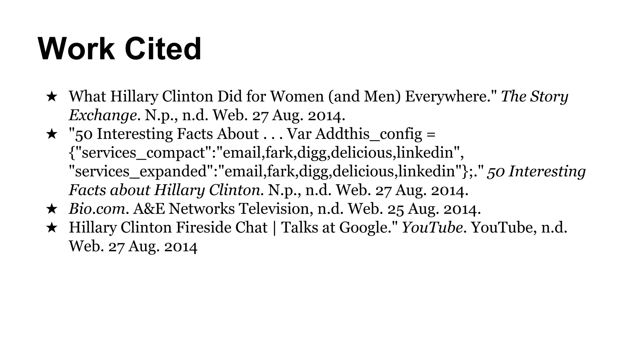Work Cited 
★ What Hillary Clinton Did for Women (and Men) Everywhere." The Story 
Exchange. N.p., n.d. Web. 27 Aug. 2014. 
★ "50 Interesting Facts About . . . Var Addthis_config = 
{"services_compact":"email,fark,digg,delicious,linkedin", 
"services_expanded":"email,fark,digg,delicious,linkedin"};." 50 Interesting 
Facts about Hillary Clinton. N.p., n.d. Web. 27 Aug. 2014. 
★ Bio.com. A&E Networks Television, n.d. Web. 25 Aug. 2014. 
★ Hillary Clinton Fireside Chat | Talks at Google." YouTube. YouTube, n.d. 
Web. 27 Aug. 2014 
