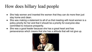 How does hillary lead people 
● She help women and inserted the women that they can do more then just 
stay home and clean. 
● She was making a statement to all of us that meeting with local women is a 
policy priority for her and that it should be a priority for everyone else 
committed to inclusive prosperity. 
● She was a good leader because she has a great heart and has 
perseverance which means that she has a attitude that will not give up. 
 