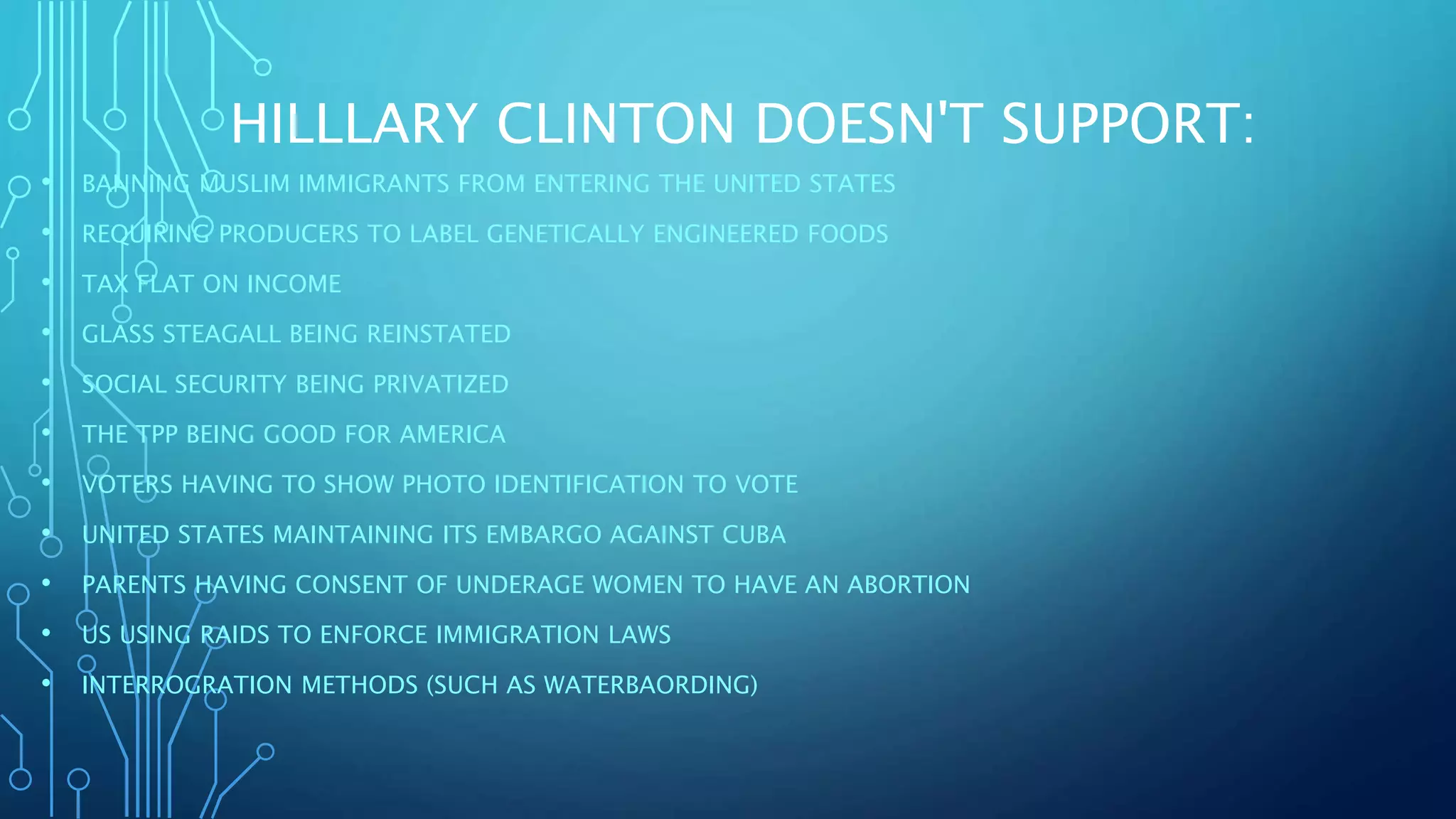 HILLLARY CLINTON DOESN'T SUPPORT:
• BANNING MUSLIM IMMIGRANTS FROM ENTERING THE UNITED STATES
• REQUIRING PRODUCERS TO LABEL GENETICALLY ENGINEERED FOODS
• TAX FLAT ON INCOME
• GLASS STEAGALL BEING REINSTATED
• SOCIAL SECURITY BEING PRIVATIZED
• THE TPP BEING GOOD FOR AMERICA
• VOTERS HAVING TO SHOW PHOTO IDENTIFICATION TO VOTE
• UNITED STATES MAINTAINING ITS EMBARGO AGAINST CUBA
• PARENTS HAVING CONSENT OF UNDERAGE WOMEN TO HAVE AN ABORTION
• US USING RAIDS TO ENFORCE IMMIGRATION LAWS
• INTERROGRATION METHODS (SUCH AS WATERBAORDING)
 