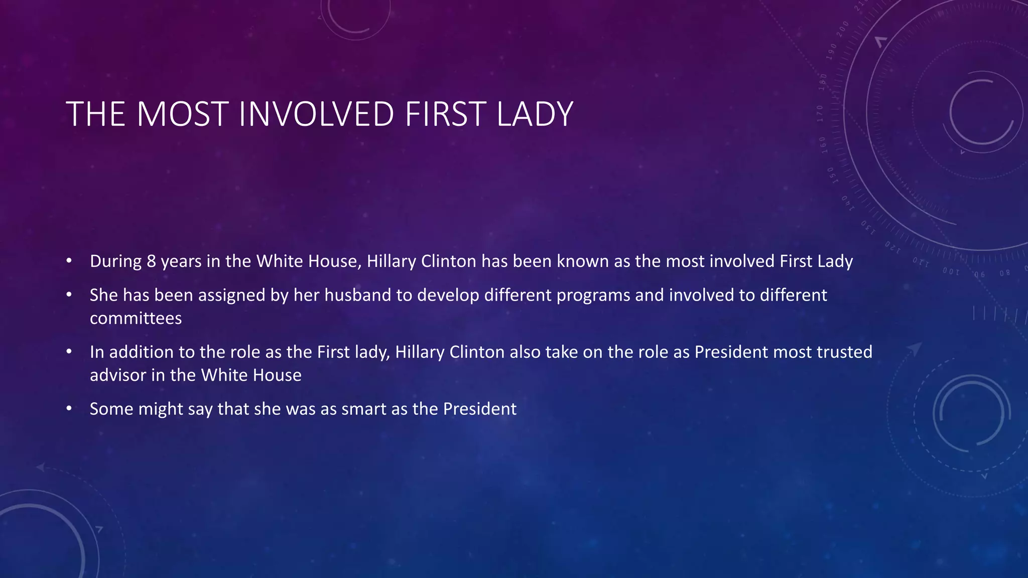 THE MOST INVOLVED FIRST LADY
• During 8 years in the White House, Hillary Clinton has been known as the most involved First Lady
• She has been assigned by her husband to develop different programs and involved to different
committees
• In addition to the role as the First lady, Hillary Clinton also take on the role as President most trusted
advisor in the White House
• Some might say that she was as smart as the President
 