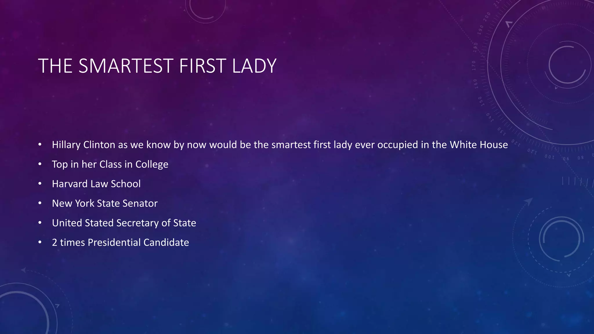 THE SMARTEST FIRST LADY
• Hillary Clinton as we know by now would be the smartest first lady ever occupied in the White House
• Top in her Class in College
• Harvard Law School
• New York State Senator
• United Stated Secretary of State
• 2 times Presidential Candidate
 