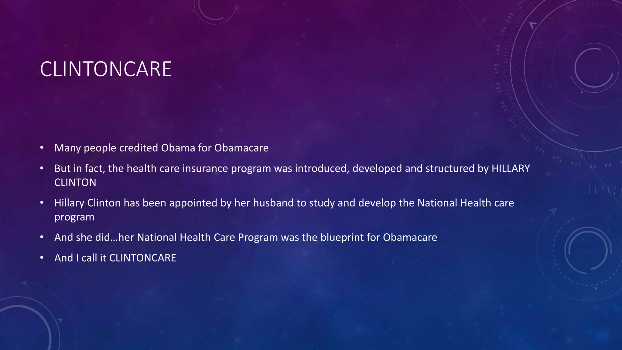 CLINTONCARE
• Many people credited Obama for Obamacare
• But in fact, the health care insurance program was introduced, developed and structured by HILLARY
CLINTON
• Hillary Clinton has been appointed by her husband to study and develop the National Health care
program
• And she did…her National Health Care Program was the blueprint for Obamacare
• And I call it CLINTONCARE
 