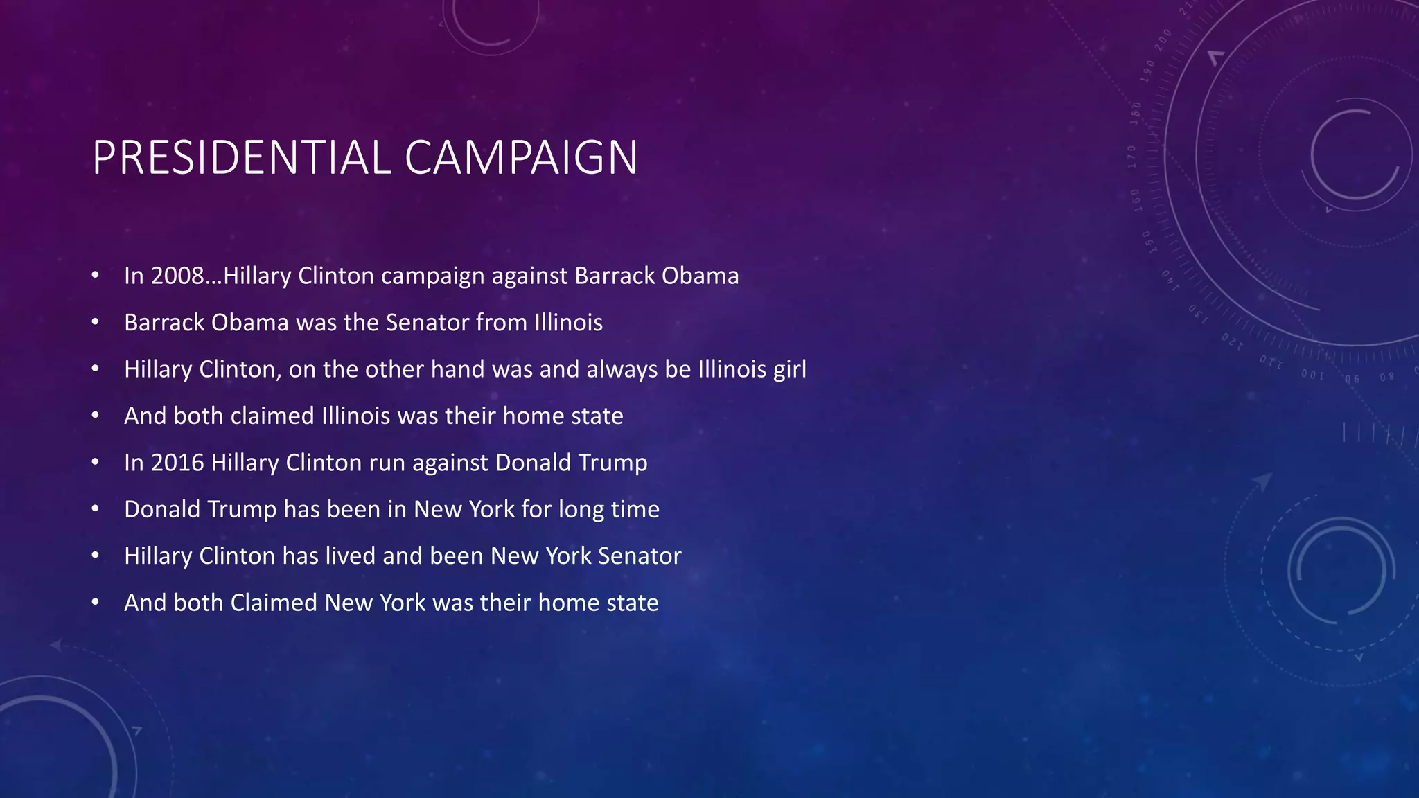 PRESIDENTIAL CAMPAIGN
• In 2008…Hillary Clinton campaign against Barrack Obama
• Barrack Obama was the Senator from Illinois
• Hillary Clinton, on the other hand was and always be Illinois girl
• And both claimed Illinois was their home state
• In 2016 Hillary Clinton run against Donald Trump
• Donald Trump has been in New York for long time
• Hillary Clinton has lived and been New York Senator
• And both Claimed New York was their home state
 