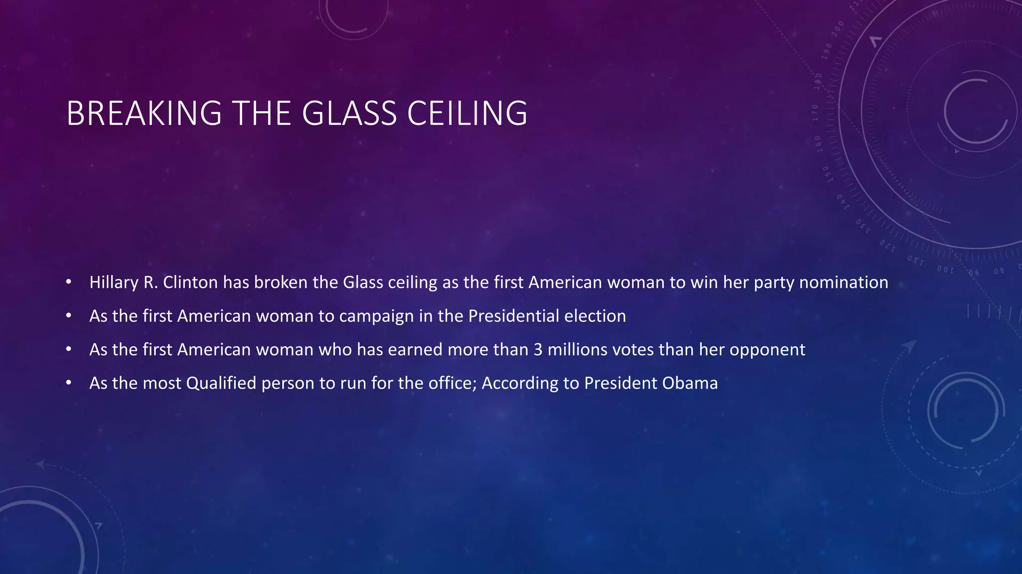 BREAKING THE GLASS CEILING
• Hillary R. Clinton has broken the Glass ceiling as the first American woman to win her party nomination
• As the first American woman to campaign in the Presidential election
• As the first American woman who has earned more than 3 millions votes than her opponent
• As the most Qualified person to run for the office; According to President Obama
 