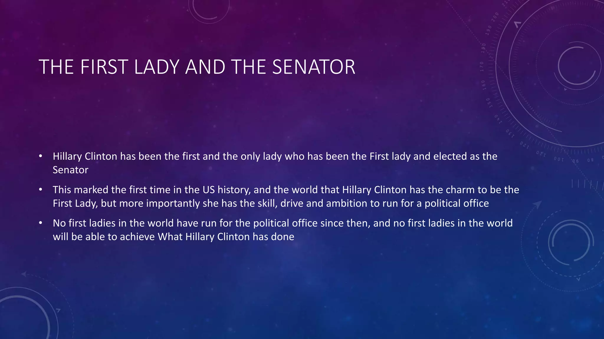 THE FIRST LADY AND THE SENATOR
• Hillary Clinton has been the first and the only lady who has been the First lady and elected as the
Senator
• This marked the first time in the US history, and the world that Hillary Clinton has the charm to be the
First Lady, but more importantly she has the skill, drive and ambition to run for a political office
• No first ladies in the world have run for the political office since then, and no first ladies in the world
will be able to achieve What Hillary Clinton has done
 