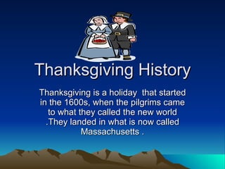 Thanksgiving History Thanksgiving is a holiday  that started in the 1600s, when the pilgrims came to what they called the new world .They landed in what is now called Massachusetts . 