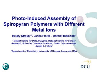 Photo-Induced Assembly of
Spiropyran Polymers with Different
Metal Ions
Hillary Straub1,2, Larisa Florea1, Dermot Diamond1
1 Insight Centre for Data Analytics, National Centre for Sensor
Research, School of Chemical Sciences, Dublin City University,
Dublin 9, Ireland
2Department of Chemistry, University of Kansas, Lawrence, USA
 