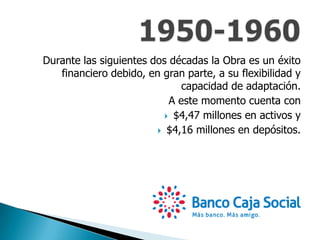Durante las siguientes dos décadas la Obra es un éxito
financiero debido, en gran parte, a su flexibilidad y
capacidad de adaptación.
A este momento cuenta con
 $4,47 millones en activos y
 $4,16 millones en depósitos.
 
