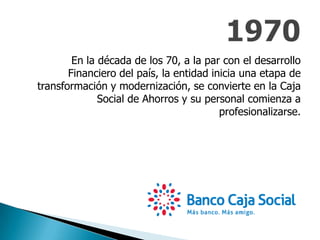 En la década de los 70, a la par con el desarrollo
Financiero del país, la entidad inicia una etapa de
transformación y modernización, se convierte en la Caja
Social de Ahorros y su personal comienza a
profesionalizarse.
 