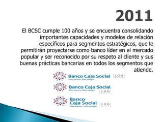El BCSC cumple 100 años y se encuentra consolidando
importantes capacidades y modelos de relación
específicos para segmentos estratégicos, que le
permitirán proyectarse como banco líder en el mercado
popular y ser reconocido por su respeto al cliente y sus
buenas prácticas bancarias en todos los segmentos que
atiende.
 
