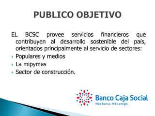 EL BCSC provee servicios financieros que
contribuyen al desarrollo sostenible del país,
orientados principalmente al servicio de sectores:
 Populares y medios
 La mipymes
 Sector de construcción.
 