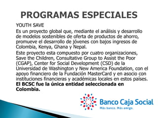 YOUTH SAVE
Es un proyecto global que, mediante el análisis y desarrollo
de modelos sostenibles de oferta de productos de ahorro,
promueve el desarrollo de jóvenes con bajos ingresos de
Colombia, Kenya, Ghana y Nepal.
Este proyecto esta compuesto por cuatro organizaciones,
Save the Children, Consultative Group to Assist the Poor
(CGAP), Center for Social Development (CSD) de la
Universidad de Washington y New America Foundation, con el
apoyo financiero de la Fundación MasterCard y en asocio con
instituciones financieras y académicas locales en estos países.
El BCSC fue la única entidad seleccionada en
Colombia.
 