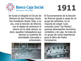 Se funda en Bogotá el Círculo de
Obreros de San Francisco Javier,
hoy Fundación Social. Éste, a su
vez, crea la Sección de Ahorros
con el objeto de promover el
ahorro en la clase obrera, es
decir, aquellos trabajadores que
derivan su sustento de
actividades manuales y
artesanales.
El funcionamiento de la Sección
de Ahorros queda a cargo de un
grupo de señoritas, en su
mayoría de origen rural,
conocido como “las Marías”,
quienes desempeñan funciones
contables y de caja. Se trata de
un grupo de suma importancia
para la Obra del Padre
Campoamor.
 